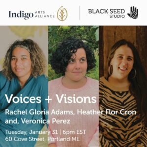 Voices + Visions: Rachel Gloria Adams, Heather Flor Cron and Veronica Perez at Indigo Arts Alliance @ Indigo Arts Alliance | Portland | Maine | United States